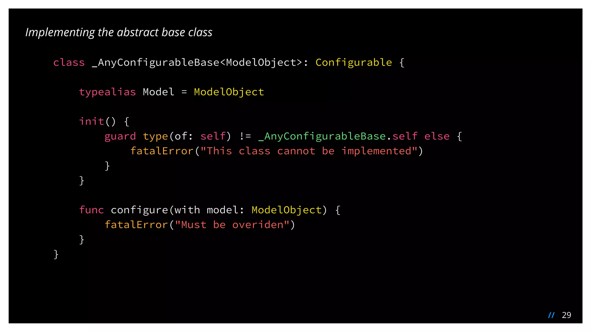 29//
Implementing the abstract base class
class _AnyConfigurableBase<ModelObject>: Configurable {
typealias Model = ModelObject
init() {
guard type(of: self) != _AnyConfigurableBase.self else {
fatalError("This class cannot be implemented")
}
}
func configure(with model: ModelObject) {
fatalError("Must be overiden")
}
}
 