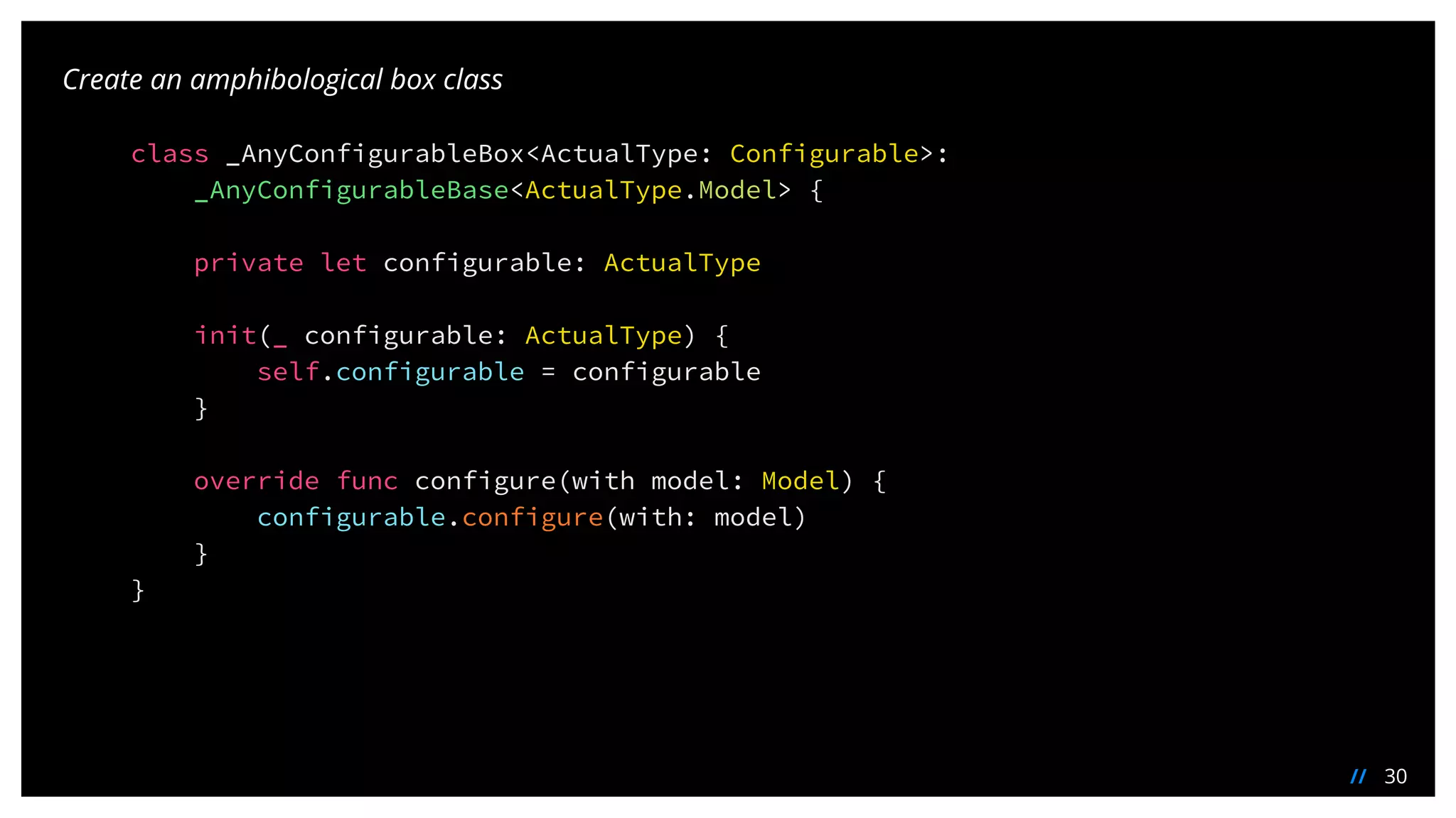30//
Create an amphibological box class
class _AnyConfigurableBox<ActualType: Configurable>:
_AnyConfigurableBase<ActualType.Model> {
private let configurable: ActualType
init(_ configurable: ActualType) {
self.configurable = configurable
}
override func configure(with model: Model) {
configurable.configure(with: model)
}
}
 