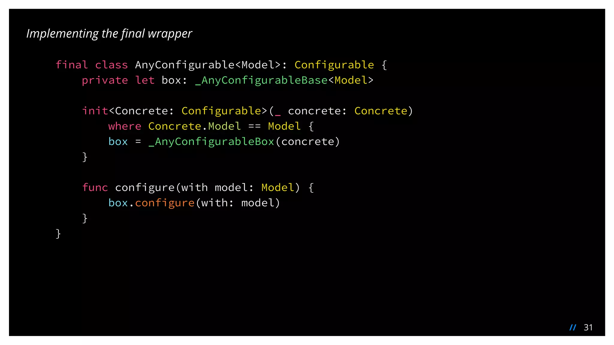 31//
Implementing the final wrapper
final class AnyConfigurable<Model>: Configurable {
private let box: _AnyConfigurableBase<Model>
init<Concrete: Configurable>(_ concrete: Concrete)
where Concrete.Model == Model {
box = _AnyConfigurableBox(concrete)
}
func configure(with model: Model) {
box.configure(with: model)
}
}
 