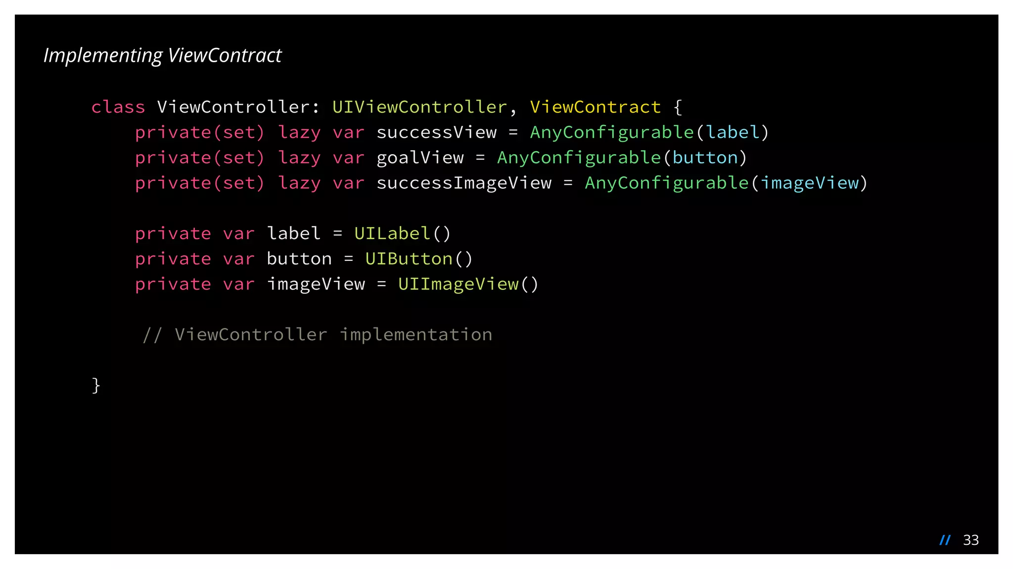 33//
Implementing ViewContract
class ViewController: UIViewController, ViewContract {
private(set) lazy var successView = AnyConfigurable(label)
private(set) lazy var goalView = AnyConfigurable(button)
private(set) lazy var successImageView = AnyConfigurable(imageView)
private var label = UILabel()
private var button = UIButton()
private var imageView = UIImageView()
// ViewController implementation
}
 