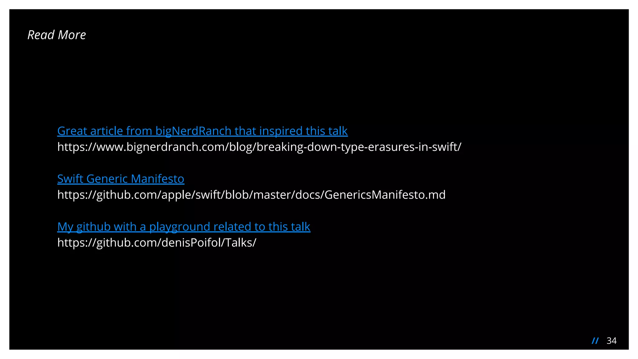 34//
Read More
Great article from bigNerdRanch that inspired this talk
https://www.bignerdranch.com/blog/breaking-down-type-erasures-in-swift/
Swift Generic Manifesto
https://github.com/apple/swift/blob/master/docs/GenericsManifesto.md
My github with a playground related to this talk
https://github.com/denisPoifol/Talks/
 
