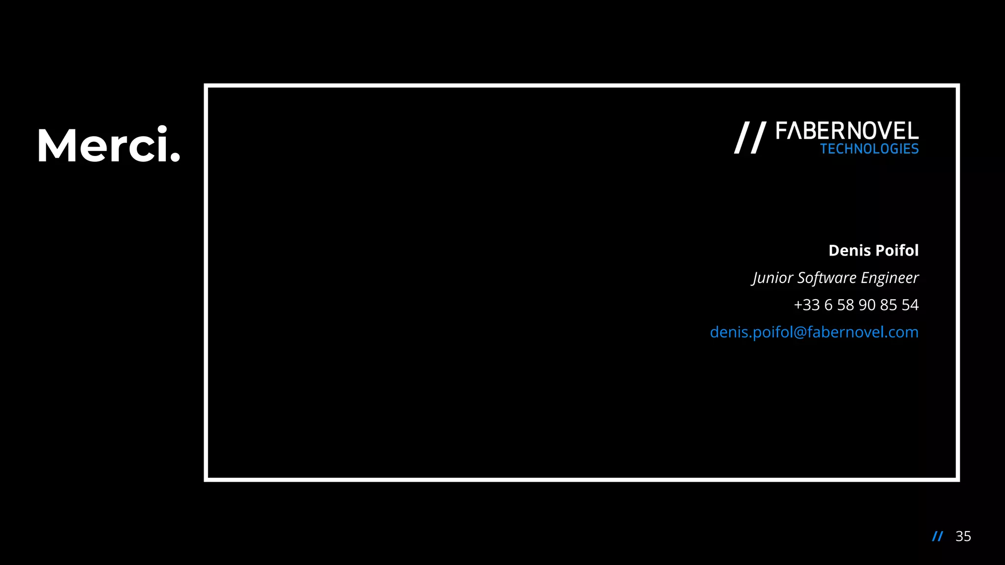 Merci.
35//
Denis Poifol
Junior Software Engineer
+33 6 58 90 85 54
denis.poifol@fabernovel.com
 