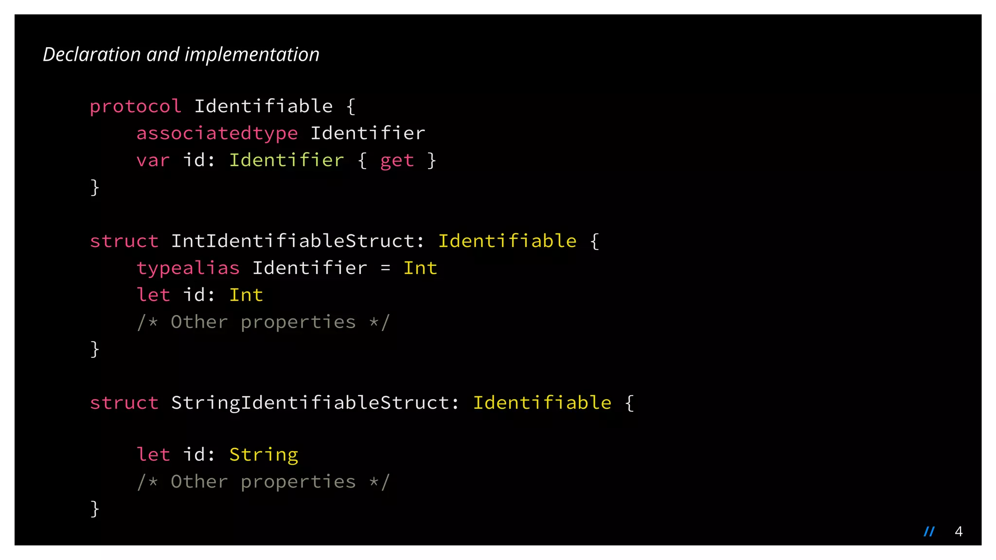 4//
protocol Identifiable {
associatedtype Identifier
var id: Identifier { get }
}
struct IntIdentifiableStruct: Identifiable {
typealias Identifier = Int
let id: Int
/* Other properties */
}
struct StringIdentifiableStruct: Identifiable {
let id: String
/* Other properties */
}
Declaration and implementation
 