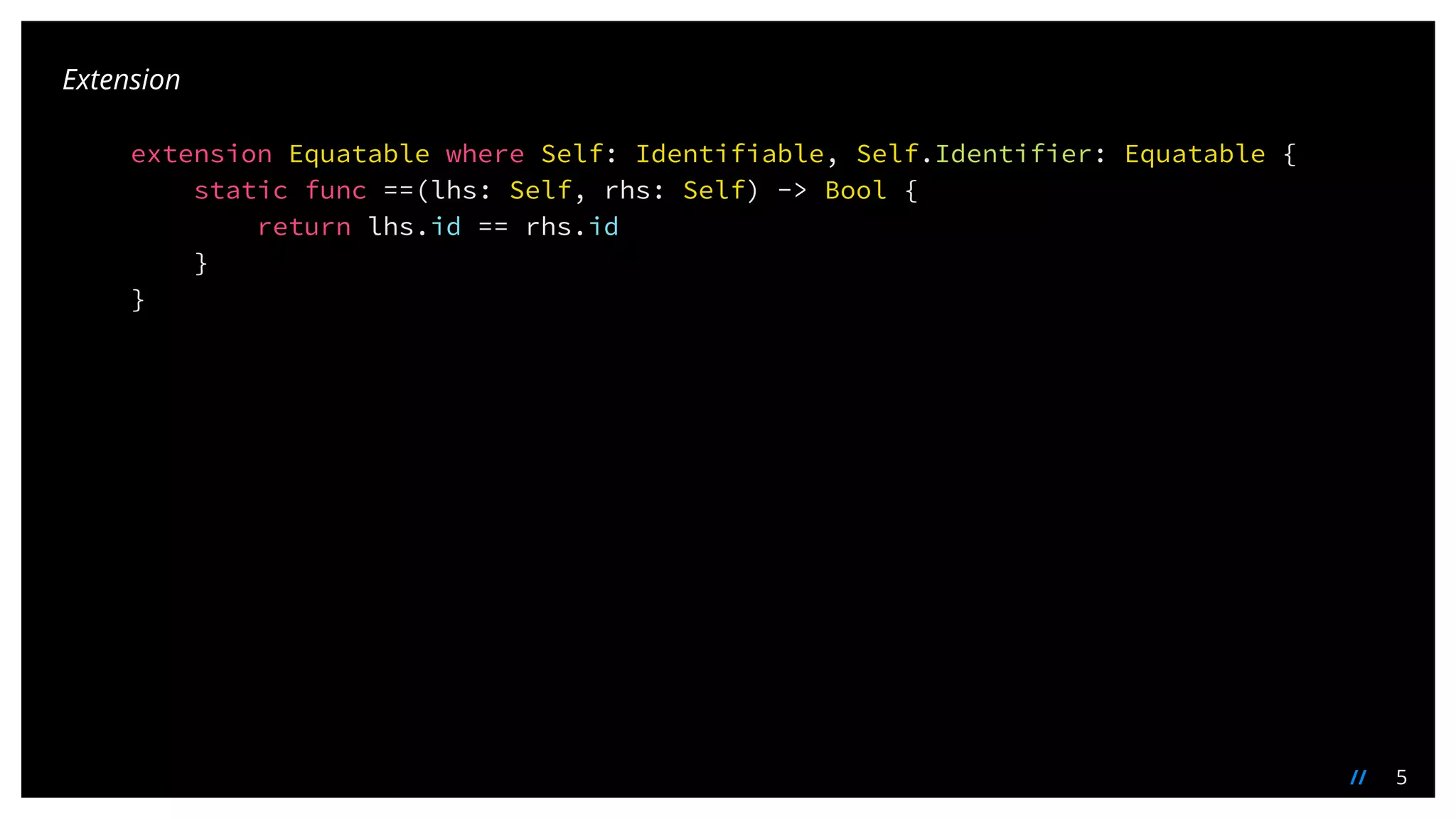 5//
extension Equatable where Self: Identifiable, Self.Identifier: Equatable {
static func ==(lhs: Self, rhs: Self) -> Bool {
return lhs.id == rhs.id
}
}
Extension
 