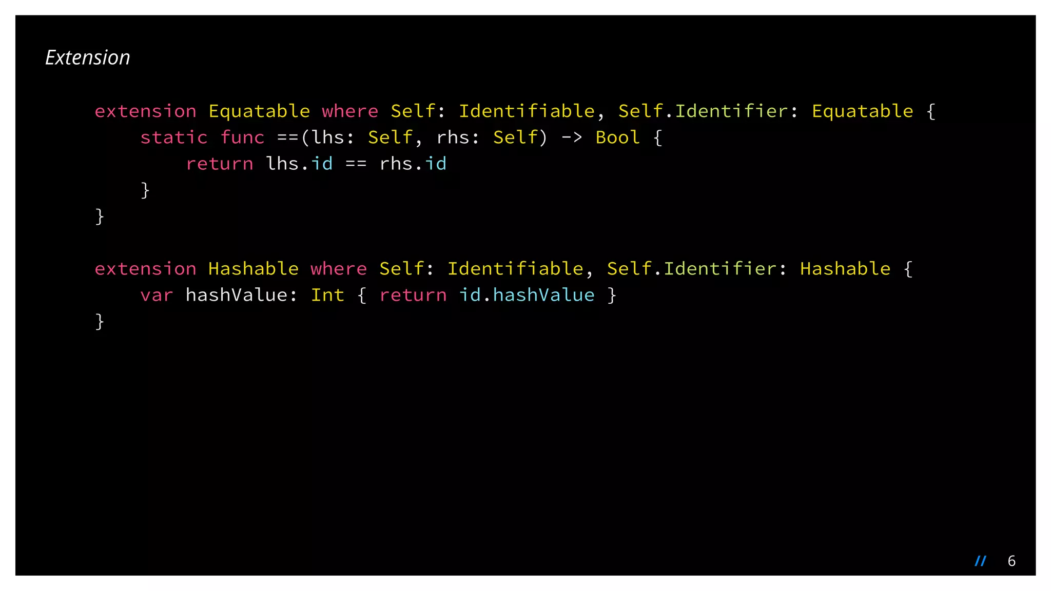 6//
extension Equatable where Self: Identifiable, Self.Identifier: Equatable {
static func ==(lhs: Self, rhs: Self) -> Bool {
return lhs.id == rhs.id
}
}
extension Hashable where Self: Identifiable, Self.Identifier: Hashable {
var hashValue: Int { return id.hashValue }
}
Extension
 