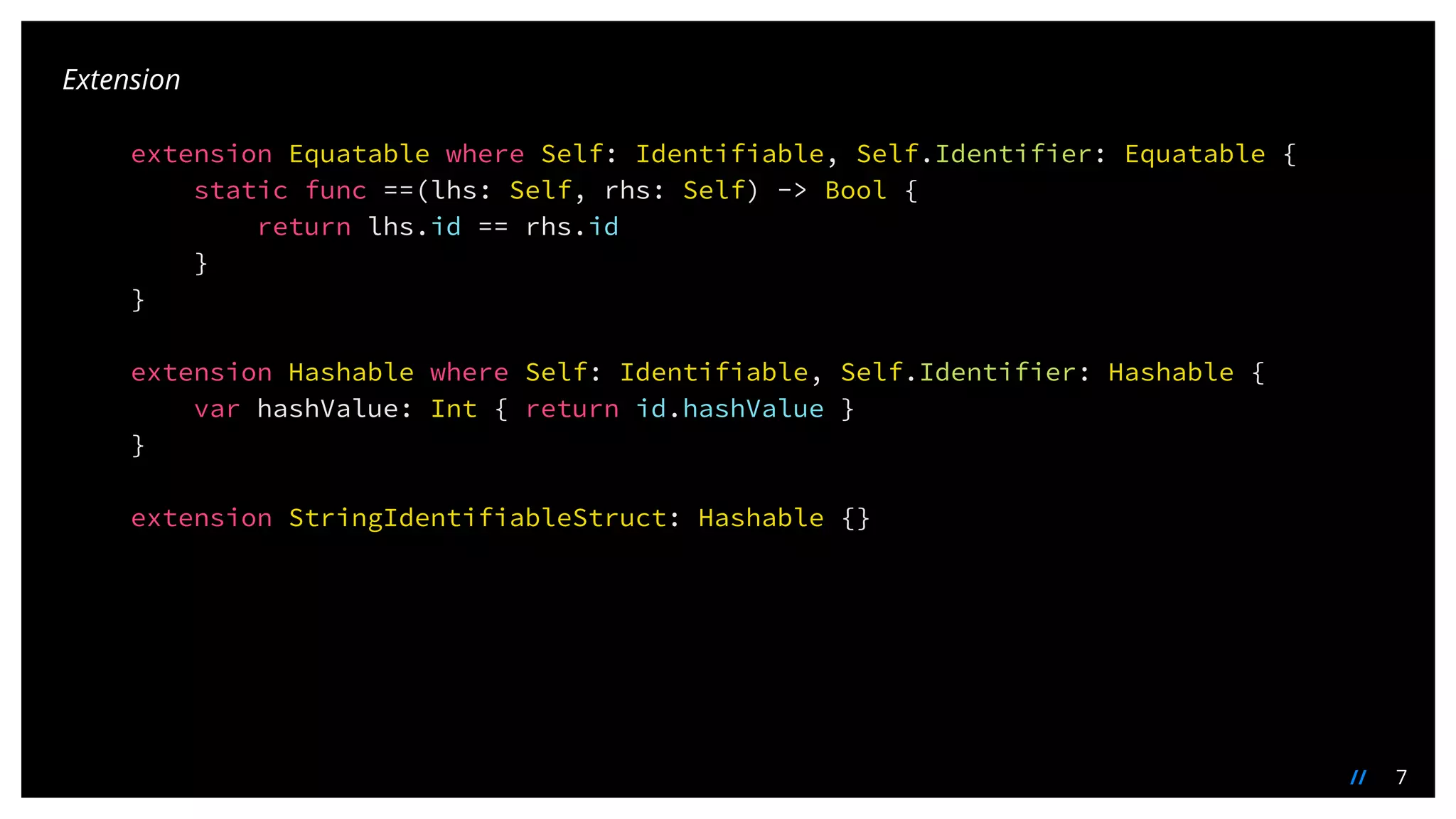 7//
extension Equatable where Self: Identifiable, Self.Identifier: Equatable {
static func ==(lhs: Self, rhs: Self) -> Bool {
return lhs.id == rhs.id
}
}
extension Hashable where Self: Identifiable, Self.Identifier: Hashable {
var hashValue: Int { return id.hashValue }
}
extension StringIdentifiableStruct: Hashable {}
Extension
 