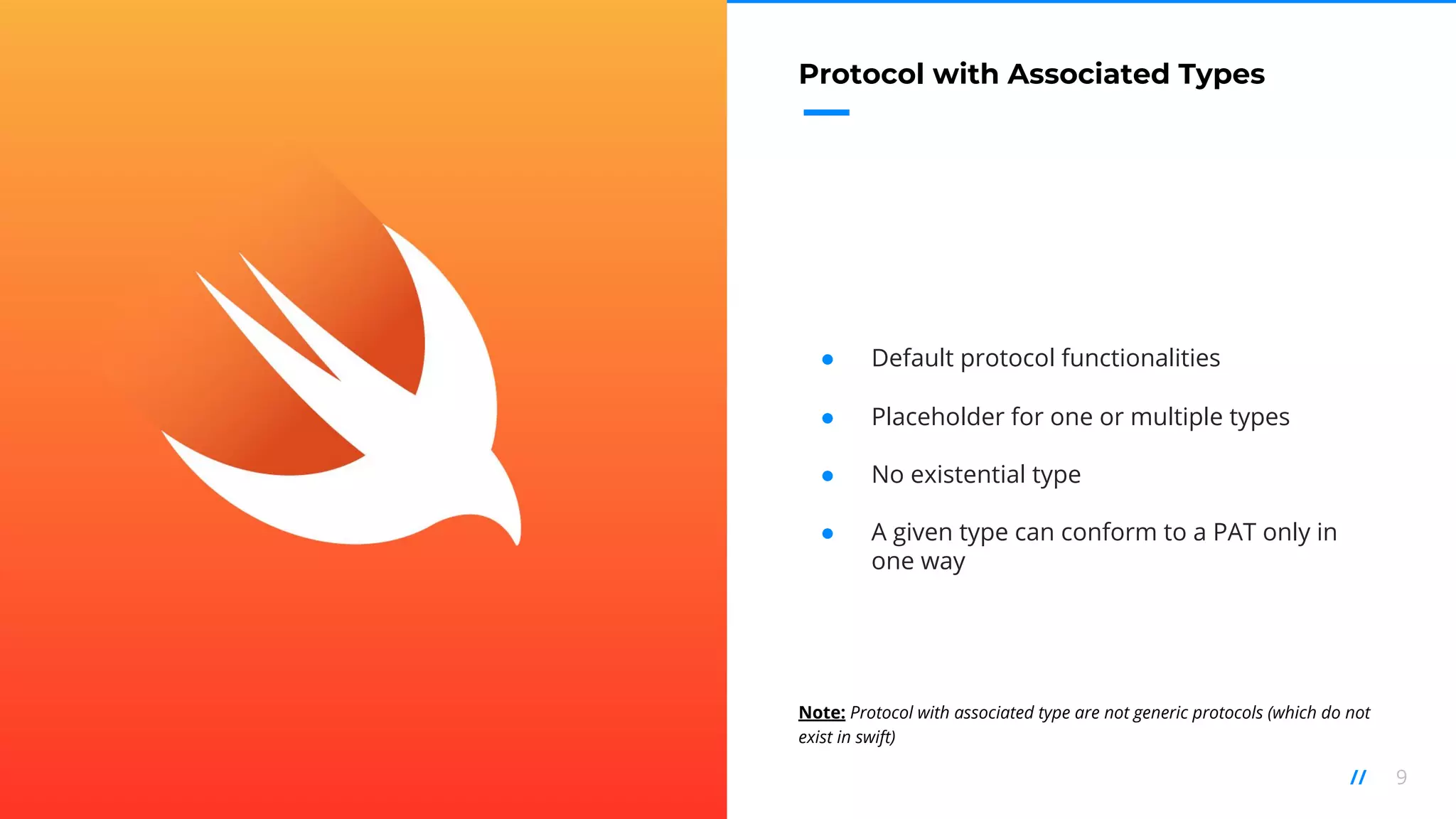 9//
Protocol with Associated Types
● Default protocol functionalities
● Placeholder for one or multiple types
● No existential type
● A given type can conform to a PAT only in
one way
Note: Protocol with associated type are not generic protocols (which do not
exist in swift)
 
