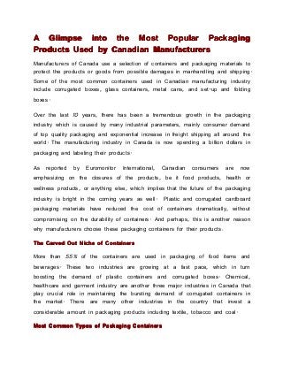 A Glimpse into the Most Popular Packaging
Products Used by Canadian Manufacturers
Manufacturers of Canada use a selection of containers and packaging materials to
protect the products or goods from possible damages in manhandling and shipping.
Some of the most common containers used in Canadian manufacturing industry
include corrugated boxes, glass containers, metal cans, and set-up and folding
boxes.

Over the last 10 years, there has been a tremendous growth in the packaging
industry which is caused by many industrial parameters, mainly consumer demand
of top quality packaging and exponential increase in freight shipping all around the
world. The manufacturing industry in Canada is now spending a billion dollars in
packaging and labeling their products.

As   reported   by   Euromonitor   International,   Canadian   consumers   are   now
emphasizing on the closures of the products, be it food products, health or
wellness products, or anything else, which implies that the future of the packaging
industry is bright in the coming years as well.     Plastic and corrugated cardboard
packaging materials have reduced the cost of containers dramatically, without
compromising on the durability of containers. And perhaps, this is another reason
why manufacturers choose these packaging containers for their products .

The Carved Out Niche of Containers

More than 55% of the containers are used in packaging of food items and
beverages. These two industries are growing at a fast pace, which in turn
boosting the demand of plastic containers and corrugated boxes. Chemical,
healthcare and garment industry are another three major industries in Canada that
play crucial role in maintaining the bursting demand of corrugated containers in
the market. There are many other industries in the country that invest a
considerable amount in packaging products including textile, tobacco and coal.

Most Common Types of Packaging Containers
 