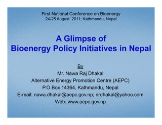 First National Conference on Bioenergy
            24-25 August 2011; Kathmandu, Nepal




           A Glimpse of
Bioenergy Policy Initiatives in Nepal

                            By
                   Mr. Nawa Raj Dhakal
       Alternative Energy Promotion Centre (AEPC)
            P.O.Box 14364, Kathmandu, N
            P O B 14364 K th        d Nepal  l
 E-mail: nawa.dhakal@aepc.gov.np; nrdhakal@yahoo.com
                  Web: www.aepc.gov.np
                        www aepc gov np
 