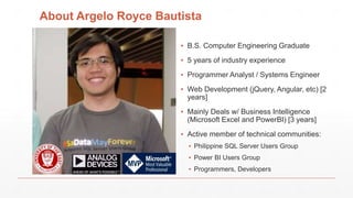 About Argelo Royce Bautista
▪ B.S. Computer Engineering Graduate
▪ 5 years of industry experience
▪ Programmer Analyst / Systems Engineer
▪ Web Development (jQuery, Angular, etc) [2
years]
▪ Mainly Deals w/ Business Intelligence
(Microsoft Excel and PowerBI) [3 years]
▪ Active member of technical communities:
▪ Philippine SQL Server Users Group
▪ Power BI Users Group
▪ Programmers, Developers
 