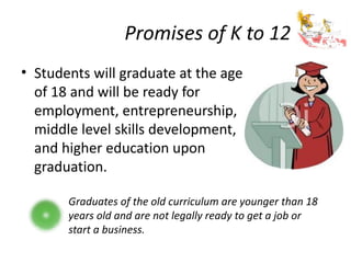 Promises of K to 12
• Students will graduate at the age
of 18 and will be ready for
employment, entrepreneurship,
middle level skills development,
and higher education upon
graduation.
Graduates of the old curriculum are younger than 18
years old and are not legally ready to get a job or
start a business.
 