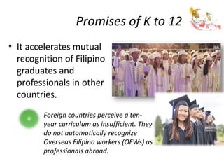 Promises of K to 12
• It accelerates mutual
recognition of Filipino
graduates and
professionals in other
countries.
Foreign countries perceive a ten-
year curriculum as insufficient. They
do not automatically recognize
Overseas Filipino workers (OFWs) as
professionals abroad.
 