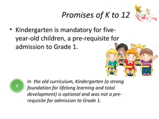 Promises of K to 12
• Kindergarten is mandatory for five-
year-old children, a pre-requisite for
admission to Grade 1.
In the old curriculum, Kindergarten (a strong
foundation for lifelong learning and total
development) is optional and was not a pre-
requisite for admission to Grade 1.
 