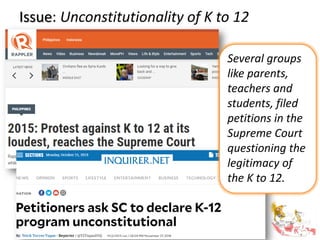 Issue: Unconstitutionality of K to 12
Several groups
like parents,
teachers and
students, filed
petitions in the
Supreme Court
questioning the
legitimacy of
the K to 12.
 