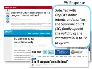 PH Response
Satisfied with
DepEd’s noble
intents and motives,
the Supreme Court
(SC) finally upheld
the validity of the
controversial K to 12
program.
 