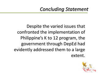 Concluding Statement
Despite the varied issues that
confronted the implementation of
Philippine’s K to 12 program, the
government through DepEd had
evidently addressed them to a large
extent.
 
