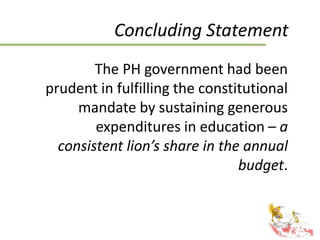Concluding Statement
The PH government had been
prudent in fulfilling the constitutional
mandate by sustaining generous
expenditures in education – a
consistent lion’s share in the annual
budget.
 