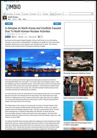 ZIMBIO STYLEBISTRO LONNY REGISTER LOGIN
North Korea
Main Articles Polls
A Glimpse on North Korea and Conflicts Caused
Due To North Korean Nuclear Activities
« PREV NEXT »
By Jiawen Yang on 2013-04-18 00:10:52
. . .
Also known as Democratic People’s Republic of Korea, North Korea is one of the leading
countries in Asia in terms of industrialization. Pyongyang is its capital city. This country is less
populated. People here are very pleasant, warm and generous by nature. Their culture is
modernized with evolution of time, technology and thinking of people.
Both north as well as South Korean regions have developed economies but the field of
industrialization differs from one another. The northern region has developed vastly in areas
like metallurgy, garments, automobile industry, construction industry, power and energy sector
and banking. There are also other sectors like agriculture, mining, fishing and forestry which
contribute to the revenue in the country. Also, two other important industrial areas are food
processing industries and military products industries.
It is known that the country has vast reserves of mineral resources like coal, iron ore, graphite,
gold and many other rare minerals which are high valued. Thus, North Korea has a huge
business in metallurgy and mining. It exports products like copper, gold, lead, zinc, graphite,
iron ore and other processed products to various parts of world. They gave great business
relations with South Korea, China and India.
The military power of this country is very strong and it is known as “Korean People’s Army”.
They have 5 main sectors of defence which include ground force, air force, navy, special
operation forces and strategic operation forces. They have unique policies like the “Songun” 
which prioritizes army in aspects like state affairs and allocation of natural resources.
They have highly advanced nuclear power plants and nuclear weapons. They have been
exporting missiles and military products to various parts of world like Pakistan, Egypt, Iran, UAE,
Vietnam, etc since 1990s.
It is believed that North Korea has been performing underground nuclear activities and missile
experiments which are creating international issues and conflicts. It is also believed that there
have been earthquakes and accidents which are caused due to the nuclear experiments by
North Korea. Thus, recently they have been receiving warnings from China and South Korea
for abandoning the nuclear experiments they are carrying underground. Their high pace
|
more    
FEATURED STORIES
Seriously Awesome Celebrity Homes
Most Impressive Post-Baby Bods
10 Actors Who Are Surprisingly Fluent
in Other Languages
PICTURES VIDEOS CELEBS MOVIES TV MUSIC LIFE MORE
 
Generated with www.html-to-pdf.net Page 1 / 3
 