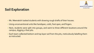 Soil Exploration
• Ms. Meenakshi tasked students with drawing rough drafts of their houses.
• Using unconventional units like handspan, cubit, foot span, and fingers.
• Next, students were split into groups, and went to three different locations around the
campus, digging 1-foot pits.
• Each team collected bottom and top layer soil from the pits, meticulously labelling them
as instructed.
 