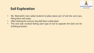 Soil Exploration
• Ms. Meenakshi mam asked students to place about 5cm of soil into 10cm jars,
filling them with water.
• After shaking the mixture, they left them undisturbed.
• The next task involved feeling each type of soil to separate the best one for
building purposes.
 