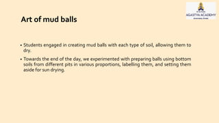 • Students engaged in creating mud balls with each type of soil, allowing them to
dry.
• Towards the end of the day, we experimented with preparing balls using bottom
soils from different pits in various proportions, labelling them, and setting them
aside for sun drying.
Art of mud balls
 