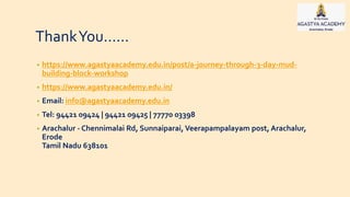 ThankYou……
• https://www.agastyaacademy.edu.in/post/a-journey-through-3-day-mud-
building-block-workshop
• https://www.agastyaacademy.edu.in/
• Email: info@agastyaacademy.edu.in
• Tel: 94421 09424 | 94421 09425 | 77770 03398
• Arachalur - Chennimalai Rd, Sunnaiparai, Veerapampalayam post, Arachalur,
Erode
Tamil Nadu 638101
 