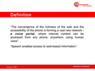 Definition
“The convergence of the richness of the web and the
accessibility of the phone is forming a vast new network a voice portal, where internet content can be
accessed from any phone, anywhere, using human
voice”.
“Speech enabled access to web-based information”.

January, 2002

Momentum Confidential
11

 