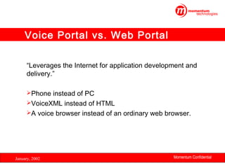Voice Portal vs. Web Portal
“Leverages the Internet for application development and
delivery.”
Phone instead of PC
VoiceXML instead of HTML
A voice browser instead of an ordinary web browser.

January, 2002

Momentum Confidential
12

 