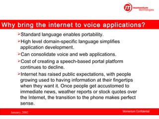 Why bring the internet to voice applications?
Standard language enables portability.
High level domain-specific language simplifies

application development.
Can consolidate voice and web applications.
Cost of creating a speech-based portal platform
continues to decline.
Internet has raised public expectations, with people
growing used to having information at their fingertips
when they want it. Once people get accustomed to
immediate news, weather reports or stock quotes over
the Internet, the transition to the phone makes perfect
sense.
January, 2002

Momentum Confidential
13

 
