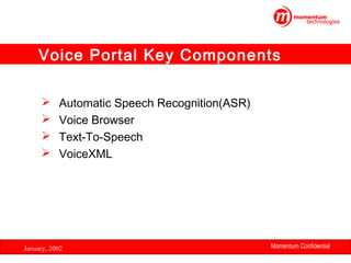 Voice Portal Key Components





Automatic Speech Recognition(ASR)
Voice Browser
Text-To-Speech
VoiceXML

January, 2002

Momentum Confidential
14

 