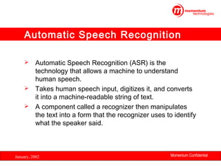 Automatic Speech Recognition
Automatic Speech Recognition (ASR) is the
technology that allows a machine to understand
human speech.
 Takes human speech input, digitizes it, and converts
it into a machine-readable string of text.
 A component called a recognizer then manipulates
the text into a form that the recognizer uses to identify
what the speaker said.


January, 2002

Momentum Confidential
15

 