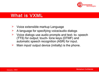 What is VXML
Voice extensible markup Language
 A language for specifying voice/audio dialogs
 Voice dialogs use audio prompts and text- to- speech
(TTS) for output; touch- tone keys (DTMF) and
automatic speech recognition (ASR) for input.
 Main input/ output device (initially) is the phone.


January, 2002

Momentum Confidential
19

 
