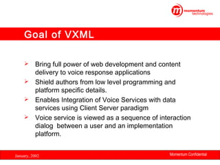 Goal of VXML
Bring full power of web development and content
delivery to voice response applications
 Shield authors from low level programming and
platform specific details.
 Enables Integration of Voice Services with data
services using Client Server paradigm
 Voice service is viewed as a sequence of interaction
dialog between a user and an implementation
platform.


January, 2002

Momentum Confidential
20

 