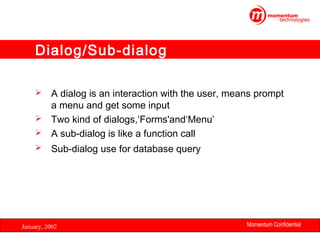 Dialog/Sub-dialog
A dialog is an interaction with the user, means prompt
a menu and get some input
 Two kind of dialogs,‘Forms'and‘Menu’
 A sub-dialog is like a function call




Sub-dialog use for database query

January, 2002

Momentum Confidential
24

 