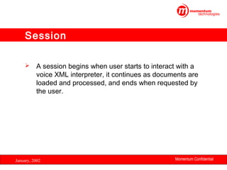 Session


A session begins when user starts to interact with a
voice XML interpreter, it continues as documents are
loaded and processed, and ends when requested by
the user.

January, 2002

Momentum Confidential
25

 
