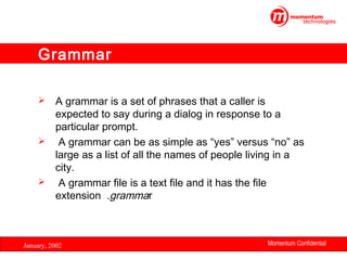 Grammar
A grammar is a set of phrases that a caller is
expected to say during a dialog in response to a
particular prompt.
 A grammar can be as simple as “yes” versus “no” as
large as a list of all the names of people living in a
city.
 A grammar file is a text file and it has the file
extension .grammar


January, 2002

Momentum Confidential
26

 