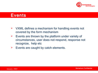 Events
VXML defines a mechanism for handling events not
covered by the form mechanism
 Events are thrown by the platform under variety of
circumstances, user does not respond, response not
recognize, help etc
 Events are caught by catch elements.


January, 2002

Momentum Confidential
27

 