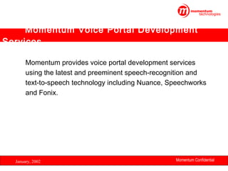 Momentum Voice Portal Development
Services
Momentum provides voice portal development services
using the latest and preeminent speech-recognition and
text-to-speech technology including Nuance, Speechworks
and Fonix.

January, 2002

Momentum Confidential
29

 
