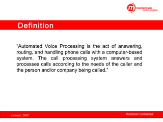 Definition
“Automated Voice Processing is the act of answering,
routing, and handling phone calls with a computer-based
system. The call processing system answers and
processes calls according to the needs of the caller and
the person and/or company being called.”

January, 2002

Momentum Confidential
3

 