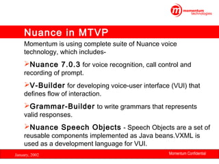 Nuance in MTVP
Momentum is using complete suite of Nuance voice
technology, which includes-

Nuance 7.0.3 for voice recognition, call control and
recording of prompt.

V-Builder for developing voice-user interface (VUI) that
defines flow of interaction.

Grammar-Builder to write grammars that represents
valid responses.

Nuance Speech Objects - Speech Objects are a set of
reusable components implemented as Java beans.VXML is
used as a development language for VUI.
January, 2002

Momentum Confidential
32

 