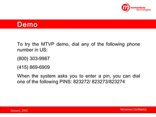 Demo
 
To try the MTVP demo, dial any of the following phone
number in US:
(800) 303-9987
(415) 869-6909
When the system asks you to enter a pin, you can dial
one of the following PINS: 823272/ 823273/823274

January, 2002

Momentum Confidential
33

 