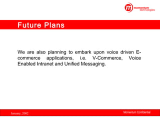 Future Plans

We are also planning to embark upon voice driven Ecommerce applications, i.e. V-Commerce, Voice
Enabled Intranet and Unified Messaging.

January, 2002

Momentum Confidential
34

 