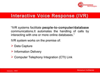 Interactive Voice Response (IVR)
“IVR systems facilitate people-to-computer/database
communications.It automates the handling of calls by
interacting with one or more online databases.”
IVR system works on the premise of:
 Data Capture
 Information Delivery
 Computer Telephony Integration (CTI) Link

January, 2002

Momentum Confidential
5

 