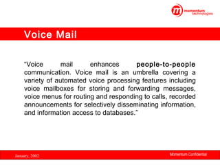 Voice Mail
“Voice
mail
enhances
people-to-people
communication. Voice mail is an umbrella covering a
variety of automated voice processing features including
voice mailboxes for storing and forwarding messages,
voice menus for routing and responding to calls, recorded
announcements for selectively disseminating information,
and information access to databases.”

January, 2002

Momentum Confidential
6

 