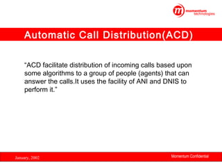 Automatic Call Distribution(ACD)
“ACD facilitate distribution of incoming calls based upon
some algorithms to a group of people (agents) that can
answer the calls.It uses the facility of ANI and DNIS to
perform it.”

January, 2002

Momentum Confidential
7

 