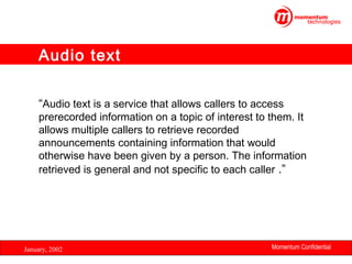 Audio text
“Audio text is a service that allows callers to access

prerecorded information on a topic of interest to them. It
allows multiple callers to retrieve recorded
announcements containing information that would
otherwise have been given by a person. The information
retrieved is general and not specific to each caller .”

January, 2002

Momentum Confidential
8

 