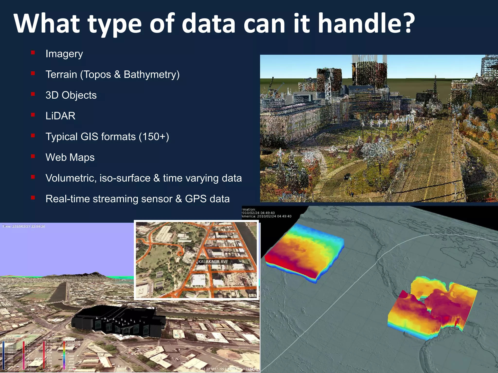 What type of data can it handle?
  Imagery
  Terrain (Topos & Bathymetry)
  3D Objects
  LiDAR
  Typical GIS formats (150+)
  Web Maps
  Volumetric, iso-surface & time varying data
  Real-time streaming sensor & GPS data
 