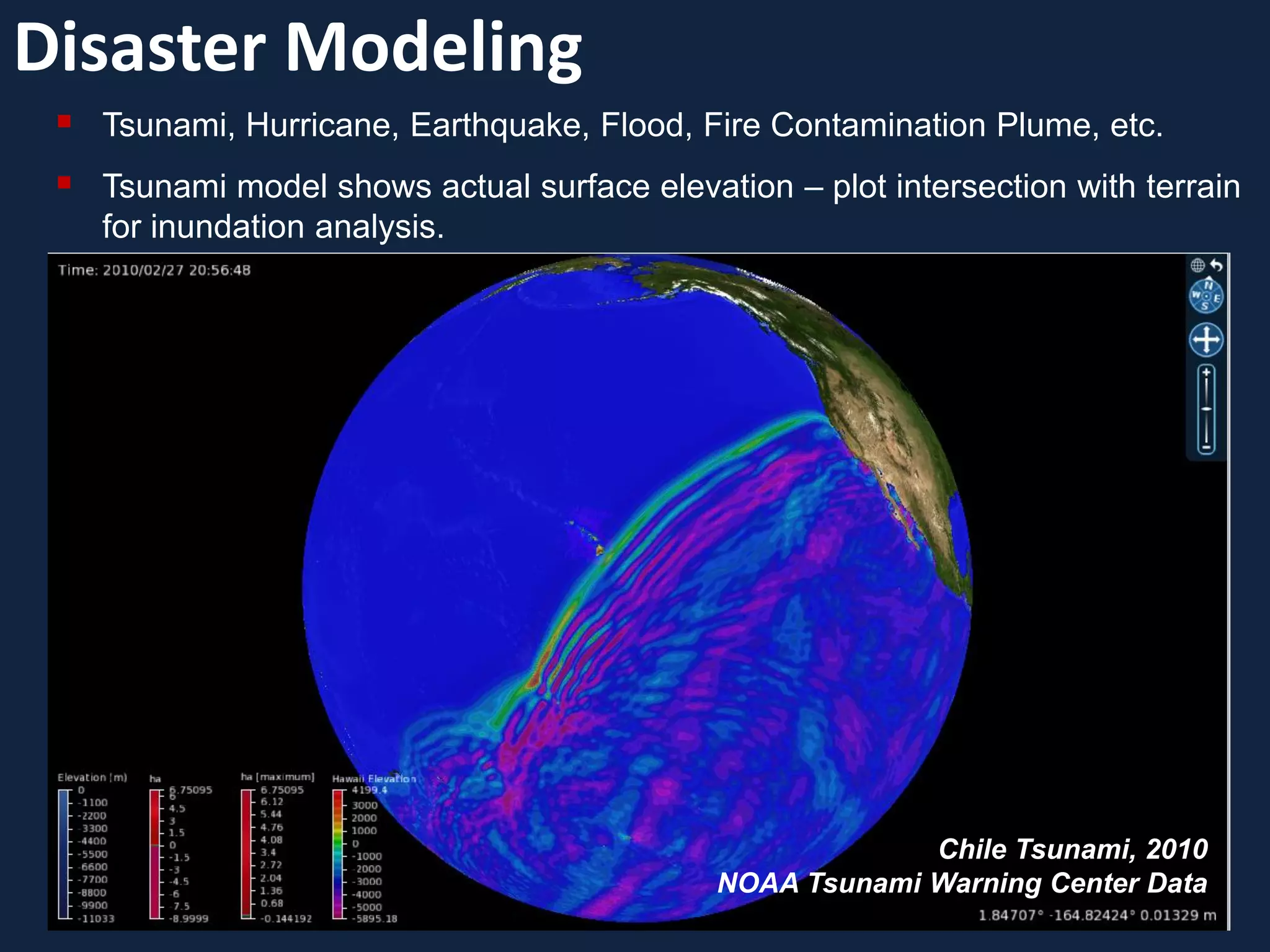 Disaster Modeling
    Tsunami, Hurricane, Earthquake, Flood, Fire Contamination Plume, etc.
    Tsunami model shows actual surface elevation – plot intersection with terrain
     for inundation analysis.




                                                           Chile Tsunami, 2010
                                              NOAA Tsunami Warning Center Data
 