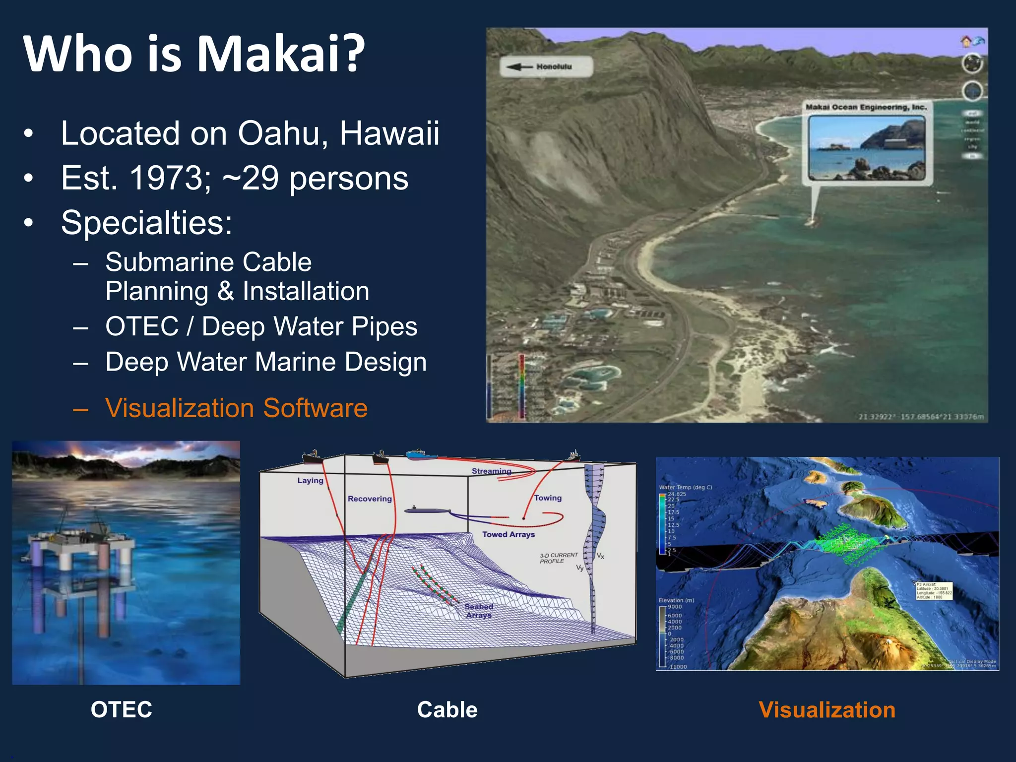 Who is Makai?
    • Located on Oahu, Hawaii
    • Est. 1973; ~29 persons
    • Specialties:
       – Submarine Cable
         Planning & Installation
       – OTEC / Deep Water Pipes
       – Deep Water Marine Design
       – Visualization Software




        OTEC                      Cable   Visualization
.
 