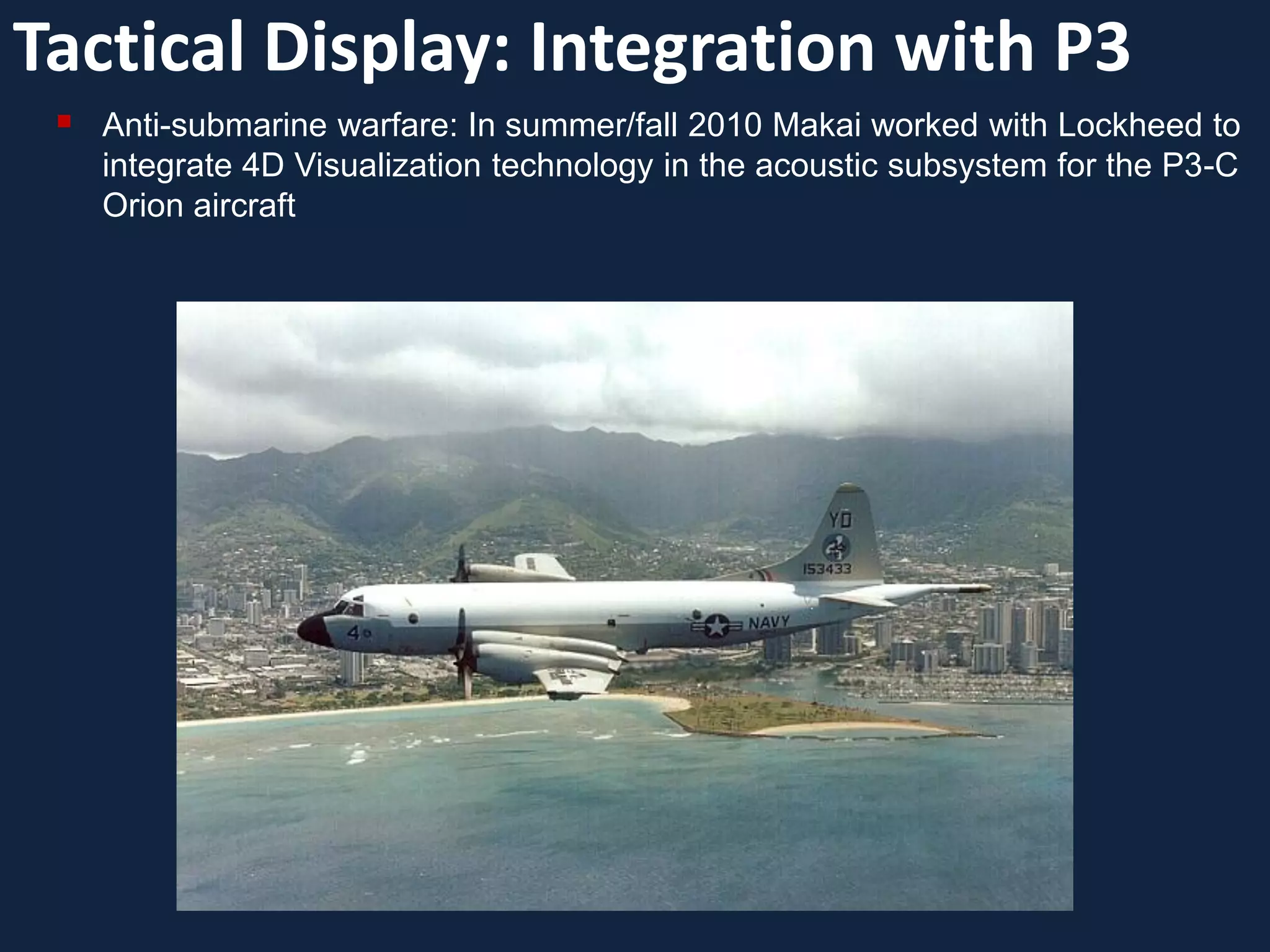Tactical Display: Integration with P3
    Anti-submarine warfare: In summer/fall 2010 Makai worked with Lockheed to
     integrate 4D Visualization technology in the acoustic subsystem for the P3-C
     Orion aircraft
 